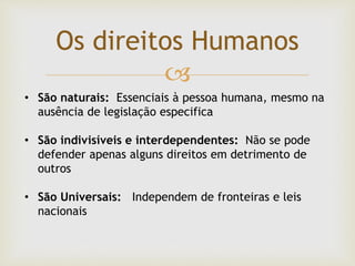 
Os direitos Humanos
• São naturais: Essenciais à pessoa humana, mesmo na
ausência de legislação especifica
• São indivisíveis e interdependentes: Não se pode
defender apenas alguns direitos em detrimento de
outros
• São Universais: Independem de fronteiras e leis
nacionais
 