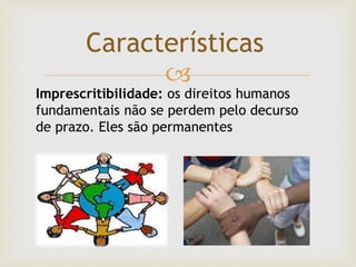 
Características
Imprescritibilidade: os direitos humanos
fundamentais não se perdem pelo decurso
de prazo. Eles são permanentes
 
