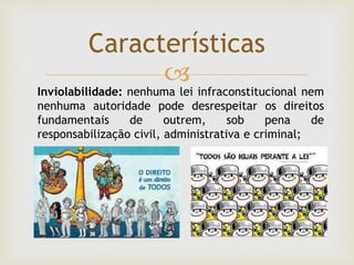 
Características
Inviolabilidade: nenhuma lei infraconstitucional nem
nenhuma autoridade pode desrespeitar os direitos
fundamentais de outrem, sob pena de
responsabilização civil, administrativa e criminal;
 