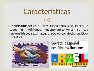 
Características
Universalidade: os direitos fundamentais aplicam-se a
todos os indivíduos, independentemente de sua
nacionalidade, sexo, raça, credo ou convicção político-
filosófica;
 
