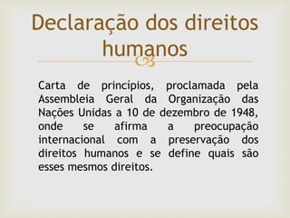 
Declaração dos direitos
humanos
Carta de princípios, proclamada pela
Assembleia Geral da Organização das
Nações Unidas a 10 de dezembro de 1948,
onde se afirma a preocupação
internacional com a preservação dos
direitos humanos e se define quais são
esses mesmos direitos.
 