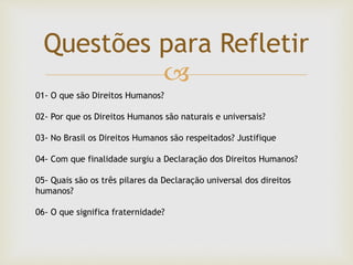 
Questões para Refletir
01- O que são Direitos Humanos?
02- Por que os Direitos Humanos são naturais e universais?
03- No Brasil os Direitos Humanos são respeitados? Justifique
04- Com que finalidade surgiu a Declaração dos Direitos Humanos?
05- Quais são os três pilares da Declaração universal dos direitos
humanos?
06- O que significa fraternidade?
 