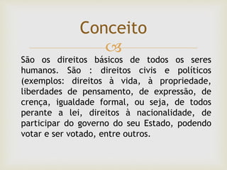 
Conceito
São os direitos básicos de todos os seres
humanos. São : direitos civis e políticos
(exemplos: direitos à vida, à propriedade,
liberdades de pensamento, de expressão, de
crença, igualdade formal, ou seja, de todos
perante a lei, direitos à nacionalidade, de
participar do governo do seu Estado, podendo
votar e ser votado, entre outros.
 