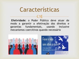 
Características
Efetividade: o Poder Público deve atuar de
modo a garantir a efetivação dos direitos e
garantias fundamentais, usando inclusive
mecanismos coercitivos quando necessário
 
