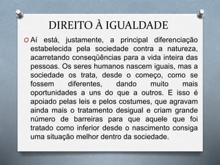 DIREITO À IGUALDADE
O Aí está, justamente, a principal diferenciação
estabelecida pela sociedade contra a natureza,
acarretando conseqüências para a vida inteira das
pessoas. Os seres humanos nascem iguais, mas a
sociedade os trata, desde o começo, como se
fossem diferentes, dando muito mais
oportunidades a uns do que a outros. E isso é
apoiado pelas leis e pelos costumes, que agravam
ainda mais o tratamento desigual e criam grande
número de barreiras para que aquele que foi
tratado como inferior desde o nascimento consiga
uma situação melhor dentro da sociedade.
 
