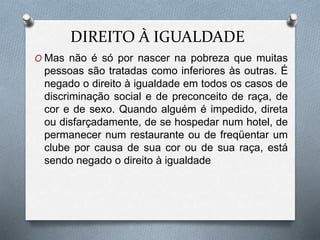 DIREITO À IGUALDADE
O Mas não é só por nascer na pobreza que muitas
pessoas são tratadas como inferiores às outras. É
negado o direito à igualdade em todos os casos de
discriminação social e de preconceito de raça, de
cor e de sexo. Quando alguém é impedido, direta
ou disfarçadamente, de se hospedar num hotel, de
permanecer num restaurante ou de freqüentar um
clube por causa de sua cor ou de sua raça, está
sendo negado o direito à igualdade
 