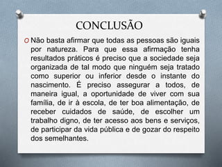 CONCLUSÃO
O Não basta afirmar que todas as pessoas são iguais
por natureza. Para que essa afirmação tenha
resultados práticos é preciso que a sociedade seja
organizada de tal modo que ninguém seja tratado
como superior ou inferior desde o instante do
nascimento. É preciso assegurar a todos, de
maneira igual, a oportunidade de viver com sua
família, de ir à escola, de ter boa alimentação, de
receber cuidados de saúde, de escolher um
trabalho digno, de ter acesso aos bens e serviços,
de participar da vida pública e de gozar do respeito
dos semelhantes.
 