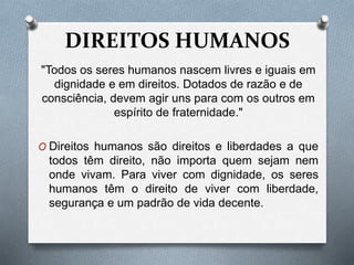 DIREITOS HUMANOS
"Todos os seres humanos nascem livres e iguais em
dignidade e em direitos. Dotados de razão e de
consciência, devem agir uns para com os outros em
espírito de fraternidade."
O Direitos humanos são direitos e liberdades a que
todos têm direito, não importa quem sejam nem
onde vivam. Para viver com dignidade, os seres
humanos têm o direito de viver com liberdade,
segurança e um padrão de vida decente.
 