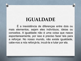 IGUALDADE
É a inexistência de diferenças entre dois ou
mais elementos, sejam eles indivíduos, ideias ou
conceitos. A igualdade não é uma coisa que nasce
espontaneamente, por isso é preciso fazer leis para
a reforçar. No nosso mundo, não existe igualdade,
cabe-nos a nós reforçá-la, incuti-la e lutar por ela.
 