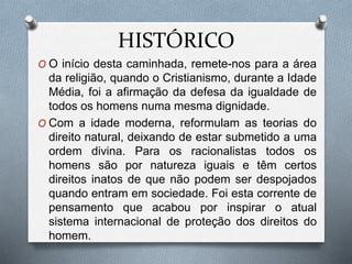 HISTÓRICO
O O início desta caminhada, remete-nos para a área
da religião, quando o Cristianismo, durante a Idade
Média, foi a afirmação da defesa da igualdade de
todos os homens numa mesma dignidade.
O Com a idade moderna, reformulam as teorias do
direito natural, deixando de estar submetido a uma
ordem divina. Para os racionalistas todos os
homens são por natureza iguais e têm certos
direitos inatos de que não podem ser despojados
quando entram em sociedade. Foi esta corrente de
pensamento que acabou por inspirar o atual
sistema internacional de proteção dos direitos do
homem.
 