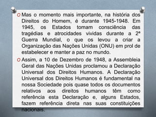 O Mas o momento mais importante, na história dos
Direitos do Homem, é durante 1945-1948. Em
1945, os Estados tomam consciência das
tragédias e atrocidades vividas durante a 2ª
Guerra Mundial, o que os levou a criar a
Organização das Nações Unidas (ONU) em prol de
estabelecer e manter a paz no mundo.
O Assim, a 10 de Dezembro de 1948, a Assembleia
Geral das Nações Unidas proclamou a Declaração
Universal dos Direitos Humanos. A Declaração
Universal dos Direitos Humanos é fundamental na
nossa Sociedade pois quase todos os documentos
relativos aos direitos humanos têm como
referência esta Declaração e, alguns Estados,
fazem referência direta nas suas constituições
nacionais.
 