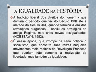 A IGUALDADE NA HISTÓRIA
O A tradição liberal dos direitos do homem - que
domina o período que vai do Século XVII até a
metade do Século XIX, quando termina a era das
revoluções burguesas – aboliu os privilégios do
antigo Regime, mas criou novas desigualdades
(HOBSBAWN: 1982).
O É nessa época, que irrompe na cena política o
socialismo, que encontra suas raízes naqueles
movimentos mais radicais da Revolução Francesa
que queriam não somente a realização da
liberdade, mas também da igualdade.
 