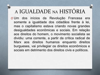 A IGUALDADE NA HISTÓRIA
O Um dos inícios da Revolução Francesa era
somente a igualdade dos cidadãos frente à lei,
mas o capitalismo estava criando novas grandes
desigualdades econômicas e sociais. Em relação
aos direitos do homem, o movimento socialista se
dividiu: uma corrente, a partir da crítica radical de
Marx aos direitos humanos enquanto direitos
burgueses, vai privilegiar os direitos econômicos e
sociais em detrimento dos direitos civis e políticos.
 