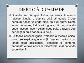 DIREITO À IGUALDADE
O Quando se diz que todos os seres humanos
nascem iguais, o que se está afirmando é que
nenhum nasce valendo mais do que outro. Como
seres humanos, todos são iguais, não importando
onde nasçam, quem sejam seus pais, a raça a que
pertençam ou a cor de sua pele.
O Se todos nascem iguais, valendo a mesma coisa,
como se explica que uns já nasçam muito ricos,
tendo toda assistência, proteção e conforto,
enquanto outros nascem miseráveis, mal podendo
sobreviver?
 