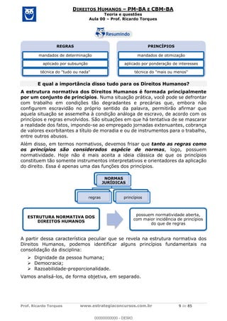 Prof. Ricardo Torques www.estrategiaconcursos.com.br 9 de 85
DIREITOS HUMANOS PM-BA E CBM-BA
Teoria e questões
Aula 00 Prof. Ricardo Torques
E qual a importância disso tudo para os Direitos Humanos?
A estrutura normativa dos Direitos Humanos é formada principalmente
por um conjunto de princípios. Numa situação prática, você pode se defrontar
com trabalho em condições tão degradantes e precárias que, embora não
configurem escravidão no próprio sentido da palavra, permitirão afirmar que
aquela situação se assemelha à condição análoga de escravo, de acordo com os
princípios e regras envolvidos. São situações em que há tentativa de se mascarar
a realidade dos fatos, impondo-se ao empregado jornadas extenuantes, cobrança
de valores exorbitantes a título de moradia e ou de instrumentos para o trabalho,
entre outros abusos.
Além disso, em termos normativos, devemos frisar que tanto as regras como
os princípios são considerados espécie de normas, logo, possuem
normatividade. Hoje não é mais aceita a ideia clássica de que os princípios
constituem tão somente instrumentos interpretativos e orientadores da aplicação
do direito. Essa é apenas uma das funções dos princípios.
A partir dessa característica peculiar que se revela na estrutura normativa dos
Direitos Humanos, podemos identificar alguns princípios fundamentais na
consolidação da disciplina:
Dignidade da pessoa humana;
Democracia;
Razoabilidade-proporcionalidade.
Vamos analisá-los, de forma objetiva, em separado.
REGRAS
mandados de determinação
aplicado por subsunção
técnica do "tudo ou nada"
PRINCÍPIOS
mandados de otimização
aplicado por ponderação de interesses
técnica do "mais ou menos"
NORMAS
JURÍDICAS
regras princípios
ESTRUTURA NORMATIVA DOS
DIREITOS HUMANOS
possuem normatividade aberta,
com maior incidência de princípios
do que de regras
00000000000
00000000000 - DEMO
 