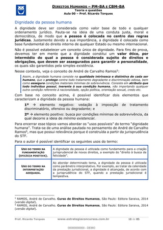 Prof. Ricardo Torques www.estrategiaconcursos.com.br 10 de 85
DIREITOS HUMANOS PM-BA E CBM-BA
Teoria e questões
Aula 00 Prof. Ricardo Torques
Dignidade da pessoa humana
A dignidade deve ser considerada como valor base de todo e qualquer
ordenamento jurídico. Pauta-se na ideia de uma conduta justa, moral e
democrática, de modo que a pessoa é colocada no centro das regras
jurídicas. Justamente devido a sua importância, a dignidade é colocada como
base fundamental do direito interno de qualquer Estado ou mesmo internacional.
Não é possível estabelecer um conceito único de dignidade. Para fins de prova,
devemos ter em mente que a dignidade constitui um valor ético, por
intermédio do qual a pessoa é considerada sujeito de direitos e
obrigações, que devem ser assegurados para garantir a personalidade,
os quais são garantidos pela simples existência.
Nesse contexto, veja o conceito de André de Carvalho Ramos5:
Assim, a dignidade humana consiste na qualidade intrínseca e distintiva de cada ser
humano, que o protege contra todo tratamento degradante e discriminação odiosa, bem
como assegura condições materiais mínimas de sobrevivência. Consiste em atributo que
todo indivíduo possui, inerente à sua condição humana, não importando qualquer
outra condição referente à nacionalidade, opção política, orientação sexual, credo etc.
Com base no conceito acima, é possível identificar dois elementos que
caracterizam a dignidade da pessoa humana:
1º elemento negativo: vedação à imposição de tratamento
discriminatório, ofensivo ou degradante; e
2º elemento positivo: busca por condições mínimas de sobrevivência, da
qual decorre a ideia de mínimo existencial.
-se de uma análise pautada no pensamento de André de Carvalho
Ramos6, mas que possui relevância porque é construída a partir da jurisprudência
do STF.
Para o autor é possível identificar os seguintes usos do termo:
USO DO TERMO NA
FUNDAMENTAÇÃO
(EFICÁCIA POSITIVA).
A dignidade da pessoa é utilizada como fundamento para a criação
USO DO TERMO NA
INTERPRETAÇÃO
ADEQUADA.
Ao abordar determinado tema, a dignidade da pessoa é utilizada
como parâmetro interpretativo. Por exemplo, ao tratar da celeridade
da prestação jurisdicional, a dignidade é alcançada, de acordo com
a jurisprudência do STF, quando a prestação jurisdicional é
tempestiva.
5
RAMOS, André de Carvalho. Curso de Direitos Humanos, São Paulo: Editora Saraiva, 2014
(versão digital).
6
RAMOS, André de Carvalho. Curso de Direitos Humanos, São Paulo: Editora Saraiva, 2014
(versão digital).
00000000000
00000000000 - DEMO
 