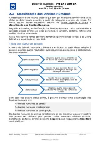 Prof. Ricardo Torques www.estrategiaconcursos.com.br 12 de 85
DIREITOS HUMANOS PM-BA E CBM-BA
Teoria e questões
Aula 00 Prof. Ricardo Torques
2.3 - Classificação dos Direitos Humanos
A classificação é um recurso didático que tem por finalidade permitir uma visão
global de determinado assunto, a partir de categorias e grupos de temas. Em
nosso estudo, faz-se necessário estudar de forma objetiva e direta a
classificação dos Direitos Humanos.
Segundo a doutrina, a classificação dos Direitos Humanos traduz como se deu a
aplicação desses direitos ao longo do tempo. É também, portanto, reflete uma
análise histórica da matéria.
Para a nossa prova vamos abordar a temática a partir de duas visões: a de Georg
Jellinek e a explicitada no caso Lüth.
Teoria dos status de Jellinek
A teoria de Jellinek relaciona o homem e o Estado. A partir dessa relação é
possível alcançar quatro resultados: sujeição, defesa, prestacional e participativo.
De forma objetiva:
Com base nos quatro status acima, é possível delinear uma classificação dos
Direitos Humanos em:
direitos humanos de defesa;
direitos humanos prestacionais;
direitos humanos de participação.
Os direitos humanos de defesa caracterizam-se por constituir uma prerrogativa
que poderá ser utilizada pela pessoa contra eventuais arbítrios estatais.
Constituem, portanto, direitos de cunho negativo, que resguardam a liberdade
dos indivíduos.
status subjectionis
relação na qual a pessoa encontra-se
em estado de sujeição em relação ao
Estado.
status negativus
relação na qual a pessoa detém tão
somente a prerrogativa de exigir uma
abstenção do Estado
status positivus
relação na qual a pessoa tem a
possibilidade de exigir prestações do
Estado
status activus
relação na qual a pessoa poderá
participar na formação da vontade do
Estado
00000000000
00000000000 - DEMO
 