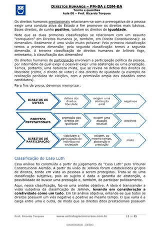 Prof. Ricardo Torques www.estrategiaconcursos.com.br 13 de 85
DIREITOS HUMANOS PM-BA E CBM-BA
Teoria e questões
Aula 00 Prof. Ricardo Torques
Os direitos humanos prestacionais relacionam-se com a prerrogativa de a pessoa
exigir uma conduta ativa do Estado a fim promover os direitos mais básicos.
Esses direitos, de cunho positivo, tutelam os direitos de igualdade.
Note que as duas primeiras classificações se relacionam com um assunto
dimensões. Realmente é uma visão muito próxima! Pela primeira classificação
temos a primeira dimensão; pela segunda classificação temos a segunda
dimensão. A terceira classificação de direitos humanos de Jellinek foge,
entretanto, à classificação das dimensões!
Os direitos humanos de participação envolvem a participação política da pessoa,
por intermédio da qual exigir é possível exigir uma abstenção ou uma prestação.
Temos, portanto, uma natureza mista, que se revela na defesa dos direitos de
liberdade (como, o direito de votar) e dos direitos de igualdade (a exemplo da
realização periódica de eleições, com a permissão ampla dos cidadãos como
candidatos).
Para fins de prova, devemos memorizar:
Classificação do Caso Lüth
Constitucional Alemão. A partir da visão de Jellinek foram estabelecidos grupos
de direitos, tendo em vista as pessoas a serem protegidas. Trata-se de uma
classificação subjetiva, pois ao sujeito é dada a garantia de abstenção, a
possibilidade de buscar uma prestação e, também, de participar politicamente.
Aqui, nessa classificação, faz-se uma análise objetiva. A ideia é transcender a
visão subjetiva da classificação de Jellinek, levando em consideração a
coletividade como um tudo. Em tal análise objetiva, entende-se que todos os
direitos possuem um viés negativo e positivo ao mesmo tempo. O que varia é a
carga entre uma e outra, de modo que os direitos ditos prestacionais possuem
DIREITOS DE
DEFESA
defesa dos
direitos
liberdade
exigem uma
abstenção
estal
negativos
DIREITOS
PRESTACIONAIS
promoção dos
direitos de
igualdade
exigem uma
atuação
estatual
positivos
DIREITOS DE
PARTICIPAÇÃO
viabilizam a
participação do
indivíduo na
sociedade
exigem, ao
mesmo tempo,
abstenção e
prestação
misto
00000000000
00000000000 - DEMO
 