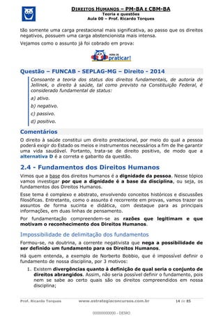 Prof. Ricardo Torques www.estrategiaconcursos.com.br 14 de 85
DIREITOS HUMANOS PM-BA E CBM-BA
Teoria e questões
Aula 00 Prof. Ricardo Torques
tão somente uma carga prestacional mais significativa, ao passo que os direitos
negativos, possuem uma carga abstencionista mais intensa.
Vejamos como o assunto já foi cobrado em prova:
Questão FUNCAB - SEPLAG-MG Direito - 2014
Consoante a teoria dos status dos direitos fundamentais, de autoria de
Jellinek, o direito à saúde, tal como previsto na Constituição Federal, é
considerado fundamental de status:
a) ativo.
b) negativo.
c) passivo.
d) positivo.
Comentários
O direito à saúde constitui um direito prestacional, por meio do qual a pessoa
poderá exigir do Estado os meios e instrumentos necessários a fim de lhe garantir
uma vida saudável. Portanto, trata-se de direito positivo, de modo que a
alternativa D é a correta e gabarito da questão.
2.4 - Fundamentos dos Direitos Humanos
Vimos que a base dos direitos humanos é a dignidade da pessoa. Nesse tópico
vamos investigar por que a dignidade é a base da disciplina, ou seja, os
fundamentos dos Direitos Humanos.
Esse tema é complexo e abstrato, envolvendo conceitos históricos e discussões
filosóficas. Entretanto, como o assunto é recorrente em provas, vamos trazer os
assuntos de forma sucinta e didática, com destaque para as principais
informações, em duas linhas de pensamento.
Por fundamentação compreendem-se as razões que legitimam e que
motivam o reconhecimento dos Direitos Humanos.
Impossibilidade de delimitação dos fundamentos
Formou-se, na doutrina, a corrente negativista que nega a possibilidade de
ser definido um fundamento para os Direitos Humanos.
Há quem entenda, a exemplo de Norberto Bobbio, que é impossível definir o
fundamento de nossa disciplina, por 3 motivos:
1. Existem divergências quanto à definição de qual seria o conjunto de
direitos abrangidos. Assim, não seria possível definir o fundamento, pois
nem se sabe ao certo quais são os direitos compreendidos em nossa
disciplina;
00000000000
00000000000 - DEMO
 