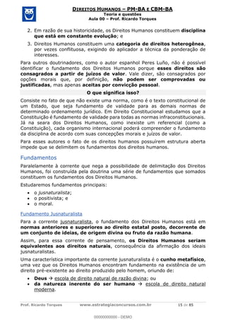 Prof. Ricardo Torques www.estrategiaconcursos.com.br 15 de 85
DIREITOS HUMANOS PM-BA E CBM-BA
Teoria e questões
Aula 00 Prof. Ricardo Torques
2. Em razão de sua historicidade, os Direitos Humanos constituem disciplina
que está em constante evolução; e
3. Direitos Humanos constituem uma categoria de direitos heterogênea,
por vezes conflituosa, exigindo do aplicador a técnica da ponderação de
interesses.
Para outros doutrinadores, como o autor espanhol Peres Luño, não é possível
identificar o fundamento dos Direitos Humanos porque esses direitos são
consagrados a partir de juízos de valor. Vale dizer, são consagrados por
opções morais que, por definição, não podem ser comprovadas ou
justificadas, mas apenas aceitas por convicção pessoal.
O que significa isso?
Consiste no fato de que não existe uma norma, como é o texto constitucional de
um Estado, que seja fundamento de validade para as demais normas de
determinado ordenamento jurídico. Em Direito Constitucional estudamos que a
Constituição é fundamento de validade para todas as normas infraconstitucionais.
Já na seara dos Direitos Humanos, como inexiste um referencial (como a
Constituição), cada organismo internacional poderá compreender o fundamento
da disciplina de acordo com suas concepções morais e juízos de valor.
Para esses autores o fato de os direitos humanos possuírem estrutura aberta
impede que se delimitem os fundamentos dos direitos humanos.
Fundamentos
Paralelamente à corrente que nega a possibilidade de delimitação dos Direitos
Humanos, foi construída pela doutrina uma série de fundamentos que somados
constituem os fundamentos dos Direitos Humanos.
Estudaremos fundamentos principais:
o jusnaturalista;
o positivista; e
o moral.
Fundamento Jusnaturalista
Para a corrente jusnaturalista, o fundamento dos Direitos Humanos está em
normas anteriores e superiores ao direito estatal posto, decorrente de
um conjunto de ideias, de origem divina ou fruto da razão humana.
Assim, para essa corrente de pensamento, os Direitos Humanos seriam
equivalentes aos direitos naturais, consequência da afirmação dos ideais
jusnaturalistas.
Uma característica importante da corrente jusnaturalista é o cunho metafísico,
uma vez que os Direitos Humanos encontram fundamento na existência de um
direito pré-existente ao direito produzido pelo homem, oriundo de:
Deus escola de direito natural de razão divina; ou
da natureza inerente do ser humano escola de direito natural
moderna.
00000000000
00000000000 - DEMO
 