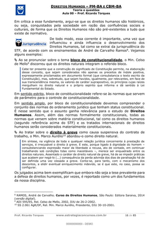 Prof. Ricardo Torques www.estrategiaconcursos.com.br 16 de 85
DIREITOS HUMANOS PM-BA E CBM-BA
Teoria e questões
Aula 00 Prof. Ricardo Torques
Em crítica a esse fundamento, argui-se que os direitos humanos são históricos,
ou seja, conquistados pela sociedade em razão das confluências sociais e
culturais, de forma que os Direitos Humanos não são pré-existentes a tudo que
existe de normativo.
De todo modo, essa corrente é importante, uma vez que
influenciou e ainda influencia o desenvolvimento dos
Direitos Humanos, tal como se extrai da jurisprudência do
STF, de acordo com os ensinamentos de André de Carvalho Ramos8. Vejamos
alguns exemplos:
Ao se pronunciar sobre o tema bloco de constitucionalidade, o Min. Celso
de Mello9 discorreu que os direitos naturais integram o referido bloco.
Cabe ter presente que a construção do significado de Constituição permite, na elaboração
desse conceito, que sejam considerados não apenas os preceitos de índole positiva,
expressamente proclamados em documento formal (que consubstancia o texto escrito da
Constituição), mas, sobretudo, que sejam havidos, igualmente, por relevantes, em face de
sua transcendência mesma, os valores de caráter suprapositivo, os princípios cujas raízes
mergulham no direito natural e o próprio espírito que informa e dá sentido à Lei
Fundamental do Estado.
Em sentido estrito, bloco de constitucionalidade refere-se às normas que servem
de parâmetro para o controle de constitucionalidade.
Em sentido amplo, por bloco de constitucionalidade devemos compreender o
conjunto das normas do ordenamento jurídico que tenham status constitucional.
É nesse sentido que o assunto ganha relevância para o estudo de Direitos
Humanos. Assim, além das normas formalmente constitucionais, todas as
normas que versem sobre matéria constitucional, tal como os direitos humanos
(segundo referência acima do STF) e os tratados internacionais de direitos
humanos serão considerados materialmente constitucionais.
Ao tratar sobre o direito à greve como causa suspensiva do contrato de
trabalho, o Min. Marco Aurélio10 abordou-o como direito natural.
Em síntese, na vigência de toda e qualquer relação jurídica concernente à prestação de
serviços, é irrecusável o direito à greve. E este, porque ligado à dignidade do homem
consubstanciando expressão maior da liberdade a recusa, ato de vontade, em continuar
trabalhando sob condições tidas como inaceitáveis , merece ser enquadrado entre os
direitos naturais. Assentado o caráter de direito natural da greve, há de se impedir práticas
que acabem por negá-lo (...) consequência da perda advinda dos dias de paralisação há de
ser definida uma vez cessada a greve. Conta-se, para tanto, com o mecanismo dos
descontos, a elidir eventual enriquecimento indevido, se é que este, no caso, possa se
configurar.
Os julgados acima bem exemplificam que embora não seja a tese prevalente para
a defesa de direitos humanos, por vezes, é reportado como um dos fundamentos
da nossa disciplina.
8
RAMOS, André de Carvalho. Curso de Direitos Humanos, São Paulo: Editora Saraiva, 2014
(versão digital).
9
ADI 595/ES, Rel. Celso de Mello, 2002, DJU de 26-2-2002.
10
SS 2.061 AgR/DF, Rel. Min. Marco Aurélio, Presidente, DJU 30-10-2001.
00000000000
00000000000 - DEMO
 