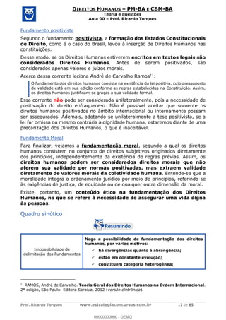 Prof. Ricardo Torques www.estrategiaconcursos.com.br 17 de 85
DIREITOS HUMANOS PM-BA E CBM-BA
Teoria e questões
Aula 00 Prof. Ricardo Torques
Fundamento positivista
Segundo o fundamento positivista, a formação dos Estados Constitucionais
de Direito, como é o caso do Brasil, levou à inserção de Direitos Humanos nas
constituições.
Desse modo, se os Direitos Humanos estiverem escritos em textos legais são
considerados Direitos Humanos. Antes de serem positivados, são
considerados apenas valores e juízos morais.
Acerca dessa corrente leciona André de Carvalho Ramos11:
O fundamento dos direitos humanos consiste na existência da lei positiva, cujo pressuposto
de validade está em sua edição conforme as regras estabelecidas na Constituição. Assim,
os direitos humanos justificam-se graças a sua validade formal.
Essa corrente não pode ser considerada unilateralmente, pois a necessidade de
positivação do direito enfraquece-o. Não é possível aceitar que somente os
direitos humanos positivados no âmbito internacional ou internamente possam
ser assegurados. Ademais, adotando-se unilateralmente a tese positivista, se a
lei for omissa ou mesmo contrária à dignidade humana, estaremos diante de uma
precarização dos Direitos Humanos, o que é inaceitável.
Fundamento Moral
Para finalizar, vejamos a fundamentação moral, segundo a qual os direitos
humanos consistem no conjunto de direitos subjetivos originados diretamente
dos princípios, independentemente da existência de regras prévias. Assim, os
direitos humanos podem ser considerados direitos morais que não
aferem sua validade por normas positivadas, mas extraem validade
diretamente de valores morais da coletividade humana. Entende-se que a
moralidade integra o ordenamento jurídico por meio de princípios, referindo-se
às exigências de justiça, de equidade ou de qualquer outra dimensão da moral.
Existe, portanto, um conteúdo ético na fundamentação dos Direitos
Humanos, no que se refere à necessidade de assegurar uma vida digna
às pessoas.
Quadro sinótico
Impossibilidade de
delimitação dos Fundamentos
Nega a possibilidade de fundamentação dos direitos
humanos, por vários motivos:
há divergências quanto à abrangência;
estão em constante evolução;
constituem categoria heterogênea;
11
RAMOS, André de Carvalho. Teoria Geral dos Direitos Humanos na Ordem Internacional.
2ª edição, São Paulo: Editora Saraiva, 2012 (versão eletrônica).
00000000000
00000000000 - DEMO
 