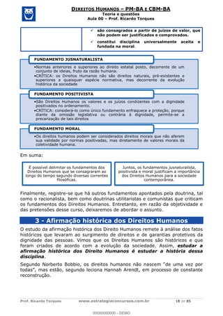 Prof. Ricardo Torques www.estrategiaconcursos.com.br 18 de 85
DIREITOS HUMANOS PM-BA E CBM-BA
Teoria e questões
Aula 00 Prof. Ricardo Torques
são consagrados a partir de juízos de valor, que
não podem ser justificados e comprovados.
constitui disciplina universalmente aceita e
fundada na moral.
Em suma:
Finalmente, registre-se que há outros fundamentos apontados pela doutrina, tal
como o racionalista, bem como doutrinas utilitaristas e comunistas que criticam
os fundamentos dos Direitos Humanos. Entretanto, em razão da objetividade e
das pretensões desse curso, deixaremos de abordar o assunto.
3 - Afirmação histórica dos Direitos Humanos
O estudo da afirmação histórica dos Direito Humanos remete à análise dos fatos
históricos que levaram ao surgimento de direitos e de garantias protetivos da
dignidade das pessoas. Vimos que os Direitos Humanos são históricos e que
foram criados de acordo com a evolução da sociedade. Assim, estudar a
afirmação histórica dos Direito Humanos é estudar a história dessa
disciplina.
reconstrução.
Normas anteriores e superiores ao direito estatal posto, decorrente de um
conjunto de ideias, fruto da razão humana.
CRÍTICA: os Direitos Humanos não são direitos naturais, pré-existentes e
superiores a quaisquer espécie normativa, mas decorrente da evolução
histórica da sociedade
FUNDAMENTO JUSNATURALISTA
São Direitos Humanos os valores e os juízos condizentes com a dignidade
positivados no ordenamento.
CRÍTICA: considerá-lo como único fundamento enfraquece a proteção, porque
diante da omissão legislativa ou contrária à dignidade, permite-se a
precarização de tais direitos
FUNDAMENTO POSITIVISTA
Os direitos humanos podem ser considerados direitos morais que não aferem
sua validade por normas positivadas, mas diretamente de valores morais da
coletividade humana.
FUNDAMENTO MORAL
É possível delimitar os fundamentos dos
Direitos Humanos que se consagraram ao
longo do tempo segundo diversas correntes
filosóficas.
Juntos, os fundamentos jusnaturalista,
positivista e moral justificam a importância
dos Direitos Humanos para a sociedade
contemporânea.
00000000000
00000000000 - DEMO
 