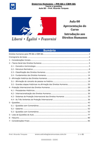 Prof. Ricardo Torques www.estrategiaconcursos.com.br 1 de 85
DIREITOS HUMANOS PM-BA E CBM-BA
Teoria e questões
Aula 00 Prof. Ricardo Torques
Aula 00
Apresentação do
Curso
Introdução aos
Direitos Humanos
Sumário
Direitos Humanos para PM-BA e CBM-BA............................................................................ 2
Cronograma de Aulas ...................................................................................................... 4
1 - Considerações Iniciais................................................................................................. 5
2 Teoria Geral dos Direitos Humanos .............................................................................. 5
2.1 - Conceito e terminologia ........................................................................................ 5
2.2 - Estrutura Normativa ............................................................................................. 8
2.3 - Classificação dos Direitos Humanos ...................................................................... 12
2.4 - Fundamentos dos Direitos Humanos ..................................................................... 14
3 - Afirmação histórica dos Direitos Humanos ................................................................... 18
3.1 - Afirmação do conceito de pessoa na história.......................................................... 19
3.2 - Grandes etapas históricas na afirmação dos Direitos Humanos................................. 20
4 - Proteção Internacional dos Direitos Humanos .............................................................. 28
4.1 - Precedentes Históricos........................................................................................ 28
4.2 - Internacionalização dos Direitos Humanos............................................................. 30
4.3 - Sistemas de Proteção Internacional dos Direitos Humanos ...................................... 33
4.4 - As Três Vertentes de Proteção Internacional.......................................................... 36
5 - Questões................................................................................................................. 43
5.1 - Questões sem Comentários ................................................................................. 43
5.2 - Gabarito ........................................................................................................... 52
5.3 - Questões com Comentários ................................................................................. 52
5 - Lista de Questões de Aula ......................................................................................... 77
6 Resumo.................................................................................................................. 80
7 - Considerações Finais ................................................................................................ 85
00000000000
00000000000 - DEMO
 
