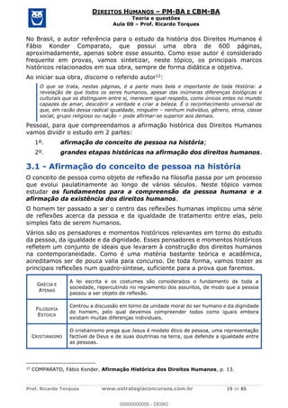 Prof. Ricardo Torques www.estrategiaconcursos.com.br 19 de 85
DIREITOS HUMANOS PM-BA E CBM-BA
Teoria e questões
Aula 00 Prof. Ricardo Torques
No Brasil, o autor referência para o estudo da história dos Direitos Humanos é
Fábio Konder Comparato, que possui uma obra de 600 páginas,
aproximadamente, apenas sobre esse assunto. Como esse autor é considerado
frequente em provas, vamos sintetizar, neste tópico, os principais marcos
históricos relacionados em sua obra, sempre de forma didática e objetiva.
Ao iniciar sua obra, discorre o referido autor12:
O que se trata, nestas páginas, é a parte mais bela e importante de toda História: a
revelação de que todos os seres humanos, apesar das inúmeras diferenças biológicas e
culturais que os distinguem entre si, merecem igual respeito, como únicos entes no mundo
capazes de amar, descobrir a verdade e criar a beleza. É o reconhecimento universal de
que, em razão dessa radical igualdade, ninguém nenhum indivíduo, gênero, etnia, classe
social, grupo religioso ou nação pode afirmar-se superior aos demais.
Pessoal, para que compreendamos a afirmação histórica dos Direitos Humanos
vamos dividir o estudo em 2 partes:
1º. afirmação do conceito de pessoa na história;
2º. grandes etapas históricas na afirmação dos direitos humanos.
3.1 - Afirmação do conceito de pessoa na história
O conceito de pessoa como objeto de reflexão na filosofia passa por um processo
que evolui paulatinamente ao longo de vários séculos. Neste tópico vamos
estudar os fundamentos para a compreensão da pessoa humana e a
afirmação da existência dos direitos humanos.
O homem ter passado a ser o centro das reflexões humanas implicou uma série
de reflexões acerca da pessoa e da igualdade de tratamento entre elas, pelo
simples fato de serem humanos.
Vários são os pensadores e momentos históricos relevantes em torno do estudo
da pessoa, da igualdade e da dignidade. Esses pensadores e momentos históricos
refletem um conjunto de ideais que levaram à construção dos direitos humanos
na contemporaneidade. Como é uma matéria bastante teórica e acadêmica,
acreditamos ser de pouca valia para concurso. De toda forma, vamos trazer as
principais reflexões num quadro-síntese, suficiente para a prova que faremos.
GRÉCIA E
ATENAS
A lei escrita e os costumes são considerados o fundamento de toda a
sociedade, repercutindo no regramento dos assuntos, de modo que a pessoa
passou a ser objeto de reflexão.
FILOSOFIA
ESTOICA
Centrou a discussão em torno da unidade moral do ser humano e da dignidade
do homem, pelo qual devemos compreender todos como iguais embora
existam muitas diferenças individuais.
CRISTIANISMO
O cristianismo prega que Jesus é modelo ético de pessoa, uma representação
factível de Deus e de suas doutrinas na terra, que defende a igualdade entre
as pessoas.
12
COMPARATO, Fábio Konder. Afirmação Histórica dos Direitos Humanos, p. 13.
00000000000
00000000000 - DEMO
 