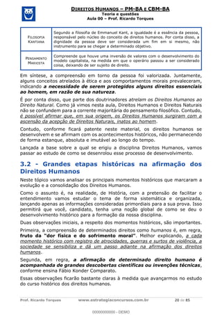 Prof. Ricardo Torques www.estrategiaconcursos.com.br 20 de 85
DIREITOS HUMANOS PM-BA E CBM-BA
Teoria e questões
Aula 00 Prof. Ricardo Torques
FILOSOFIA
KANTIANA
Segundo a filosofia de Emmanuel Kant, a igualdade é a essência da pessoa,
responsável pelo núcleo do conceito de direitos humanos. Por conta disso, a
dignidade da pessoa deve ser considerada um fim em si mesmo, não
instrumento para se chegar a determinado objetivo.
PENSAMENTO
MARXISTA
Compreende que houve uma inversão de valores com o desenvolvimento do
modelo capitalista, na medida em que o operário passou a ser considerado
coisa, deixando de ser sujeito de direito.
Em síntese, a compreensão em torno da pessoa foi valorizada. Juntamente,
alguns conceitos atrelados à ética e aos comportamentos morais prevaleceram,
indicando a necessidade de serem protegidos alguns direitos essenciais
ao homem, em razão de sua natureza.
É por conta disso, que parte dos doutrinadores atrelam os Direitos Humanos ao
Direito Natural. Como já vimos nesta aula, Direitos Humanos e Direitos Naturais
não se confundem para a corrente majoritária do pensamento filosófico. Contudo,
é possível afirmar que, em sua origem, os Direitos Humanos surgiram com a
ascensão da acepção de Direitos Naturais, inatos ao homem.
Contudo, conforme ficará patente neste material, os direitos humanos se
desenvolvem e se afirmam com os acontecimentos históricos, não permanecendo
de forma estanque, absoluta e imutável ao longo do tempo.
Lançada a base sobre a qual se erigiu a disciplina Direitos Humanos, vamos
passar ao estudo de como se desenrolou esse processo de desenvolvimento.
3.2 - Grandes etapas históricas na afirmação dos
Direitos Humanos
Neste tópico vamos analisar os principais momentos históricos que marcaram a
evolução e a consolidação dos Direitos Humanos.
Como o assunto é, na realidade, de História, com a pretensão de facilitar o
entendimento vamos estudar o tema de forma sistemática e organizada,
lançando apenas as informações consideradas primordiais para a sua prova. Isso
permitirá que você, candidato, tenha uma noção global de como se deu o
desenvolvimento histórico para a formação da nossa disciplina.
Duas observações iniciais, a respeito dos momentos históricos, são importantes.
Primeira, a compreensão de determinados direitos como humanos é, em regra,
fruto . Melhor explicando, a cada
momento histórico com registro de atrocidades, guerras e surtos de violência, a
sociedade se sensibiliza e dá um passo adiante na afirmação dos direitos
humanos.
Segunda, em regra, a afirmação de determinado direito humano é
acompanhada de grandes descobertas científicas ou invenções técnicas,
conforme ensina Fábio Konder Comparato.
Essas observações ficarão bastante claras à medida que avançarmos no estudo
do curso histórico dos direitos humanos.
00000000000
00000000000 - DEMO
 