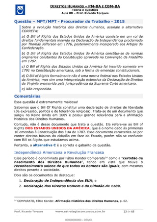 Prof. Ricardo Torques www.estrategiaconcursos.com.br 23 de 85
DIREITOS HUMANOS PM-BA E CBM-BA
Teoria e questões
Aula 00 Prof. Ricardo Torques
Questão MPT/MPT - Procurador do Trabalho - 2015
Sobre a evolução histórica dos direitos humanos, assinale a alternativa
CORRETA:
a) O Bill of Rights dos Estados Unidos da América consiste em um rol de
direitos fundamentais inserido na Declaração de Independência proclamada
por Thomas Jefferson em 1776, posteriormente incorporado aos Artigos da
Confederação.
b) O Bill of Rights dos Estados Unidos da América constitui-se de normas
originárias constantes da Constituição aprovada na Convenção da Filadélfia
em 1787.
c) O Bill of Rights dos Estados Unidos da América foi inserido somente em
1791 na Constituição americana, sob a forma de emendas constitucionais.
d) O Bill of Rights formalmente não é uma norma federal nos Estados Unidos
da América, mas sim uma interpretação extensiva da Declaração de Direitos
da Virginia promovida pela jurisprudência da Suprema Corte americana.
e) Não respondida.
Comentários
Essa questão é extremamente maldosa!
Sabemos que o Bill Of Rights constitui uma declaração de direitos de liberdade
(de expressão, política e de tolerância religiosa). Trata-se de um documento que
surgiu no Reino Unido em 1689 e possui grande relevância para a afirmação
histórica dos Direitos Humanos.
Contudo, não é desse documento que trata a questão. Ela refere-se ao Bill of
Rights DOS ESTADOS UNIDOS DA AMÉRICA, que é o nome dado às primeiras
10 emendas à Constituição dos EUA de 1787. Esse documento caracteriza-se por
conter direitos básicos do cidadão em face do Estado, porém não se confunde
com Bill os Rigths que estudamos acima.
Portanto, a alternativa C é a correta e gabarito da questão.
Independência Americana e Revolução Francesa
Esse período é denominado por Fábio Konder Comparato14 como certidão de
nascimento dos Direitos Humanos
reconhecimento solene de que todos os homens são iguais, com mesmos
direitos perante a sociedade.
Dois são os documentos de destaque:
1. Declaração de Independência dos EUA; e
2. Declaração dos Direitos Homem e do Cidadão de 1789.
14
COMPARATO, Fábio Konder. Afirmação Histórica dos Direitos Humanos, p. 62.
00000000000
00000000000 - DEMO
 