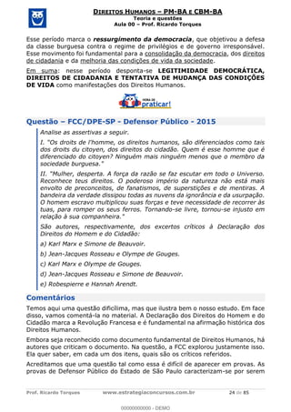 Prof. Ricardo Torques www.estrategiaconcursos.com.br 24 de 85
DIREITOS HUMANOS PM-BA E CBM-BA
Teoria e questões
Aula 00 Prof. Ricardo Torques
Esse período marca o ressurgimento da democracia, que objetivou a defesa
da classe burguesa contra o regime de privilégios e de governo irresponsável.
Esse movimento foi fundamental para a consolidação da democracia, dos direitos
de cidadania e da melhoria das condições de vida da sociedade.
Em suma: nesse período desponta-se LEGITIMIDADE DEMOCRÁTICA,
DIREITOS DE CIDADANIA E TENTATIVA DE MUDANÇA DAS CONDIÇÕES
DE VIDA como manifestações dos Direitos Humanos.
Questão FCC/DPE-SP - Defensor Público - 2015
Analise as assertivas a seguir.
l'homme, os direitos humanos, são diferenciados como tais
dos droits du citoyen, dos direitos do cidadão. Quem é esse homme que é
diferenciado do citoyen? Ninguém mais ninguém menos que o membro da
sociedade burguesa."
azão se faz escutar em todo o Universo.
Reconhece teus direitos. O poderoso império da natureza não está mais
envolto de preconceitos, de fanatismos, de superstições e de mentiras. A
bandeira da verdade dissipou todas as nuvens da ignorância e da usurpação.
O homem escravo multiplicou suas forças e teve necessidade de recorrer às
tuas, para romper os seus ferros. Tornando-se livre, tornou-se injusto em
relação à sua companheira."
São autores, respectivamente, dos excertos críticos à Declaração dos
Direitos do Homem e do Cidadão:
a) Karl Marx e Simone de Beauvoir.
b) Jean-Jacques Rosseau e Olympe de Gouges.
c) Karl Marx e Olympe de Gouges.
d) Jean-Jacques Rosseau e Simone de Beauvoir.
e) Robespierre e Hannah Arendt.
Comentários
Temos aqui uma questão dificílima, mas que ilustra bem o nosso estudo. Em face
disso, vamos comentá-la no material. A Declaração dos Direitos do Homem e do
Cidadão marca a Revolução Francesa e é fundamental na afirmação histórica dos
Direitos Humanos.
Embora seja reconhecido como documento fundamental de Direitos Humanos, há
autores que criticam o documento. Na questão, a FCC explorou justamente isso.
Ela quer saber, em cada um dos itens, quais são os críticos referidos.
Acreditamos que uma questão tal como essa é difícil de aparecer em provas. As
provas de Defensor Público do Estado de São Paulo caracterizam-se por serem
00000000000
00000000000 - DEMO
 