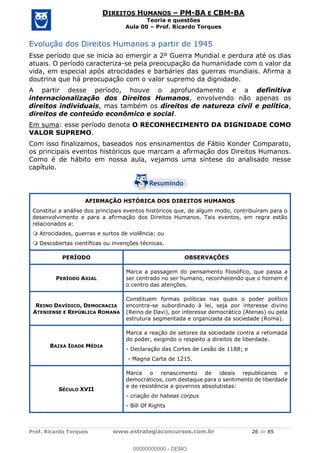 Prof. Ricardo Torques www.estrategiaconcursos.com.br 26 de 85
DIREITOS HUMANOS PM-BA E CBM-BA
Teoria e questões
Aula 00 Prof. Ricardo Torques
Evolução dos Direitos Humanos a partir de 1945
Esse período que se inicia ao emergir a 2º Guerra Mundial e perdura até os dias
atuais. O período caracteriza-se pela preocupação da humanidade com o valor da
vida, em especial após atrocidades e barbáries das guerras mundiais. Afirma a
doutrina que há preocupação com o valor supremo da dignidade.
A partir desse período, houve o aprofundamento e a definitiva
internacionalização dos Direitos Humanos, envolvendo não apenas os
direitos individuais, mas também os direitos de natureza civil e política,
direitos de conteúdo econômico e social.
Em suma: esse período denota O RECONHECIMENTO DA DIGNIDADE COMO
VALOR SUPREMO.
Com isso finalizamos, baseados nos ensinamentos de Fábio Konder Comparato,
os principais eventos históricos que marcam a afirmação dos Direitos Humanos.
Como é de hábito em nossa aula, vejamos uma síntese do analisado nesse
capítulo.
AFIRMAÇÃO HSTÓRICA DOS DIREITOS HUMANOS
Constitui a análise dos principais eventos históricos que, de algum modo, contribuíram para o
desenvolvimento e para a afirmação dos Direitos Humanos. Tais eventos, em regra estão
relacionados a:
Atrocidades, guerras e surtos de violência; ou
Descobertas científicas ou invenções técnicas.
PERÍODO OBSERVAÇÕES
PERÍODO AXIAL
Marca a passagem do pensamento filosófico, que passa a
ser centrado no ser humano, reconhecendo que o homem é
o centro das atenções.
REINO DAVÍDICO, DEMOCRACIA
ATENIENSE E REPÚBLICA ROMANA
Constituem formas políticas nas quais o poder político
encontra-se subordinado à lei, seja por interesse divino
(Reino de Davi), por interesse democrático (Atenas) ou pela
estrutura segmentada e organizada da sociedade (Roma).
BAIXA IDADE MÉDIA
Marca a reação de setores da sociedade contra a retomada
do poder, exigindo o respeito a direitos de liberdade.
- Declaração das Cortes de Lesão de 1188; e
- Magna Carta de 1215.
SÉCULO XVII
Marca o renascimento de ideais republicanos e
democráticos, com destaque para o sentimento de liberdade
e de resistência a governos absolutistas:
- criação do habeas corpus
- Bill Of Rights
00000000000
00000000000 - DEMO
 