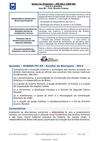 Prof. Ricardo Torques www.estrategiaconcursos.com.br 27 de 85
DIREITOS HUMANOS PM-BA E CBM-BA
Teoria e questões
Aula 00 Prof. Ricardo Torques
INDEPENDÊNCIA AMERICANA E
REVOLUÇÃO FRANCESA
Período que marca o nascimento dos Direitos Humanos, com
despontamento da legitimidade democrática, resguardo aos
direitos de cidadania e valorização da dignidade.
- Declaração de Independência dos EUA; e
- Declaração dos Direitos do Homem e do Cidadão.
RECONHECIMENTO DOS DIREITOS
HUMANOS SOCIAIS DE
ECONÔMICOS E SOCIAIS
Marca a reação da classe operária e difusão do pensamento
socialista, que viabilizou o reconhecimento dos direitos
econômicos e sociais como Direitos Humanos.
PRIMEIRA FASE DE
INTERNACIONALIZAÇÃO DOS
DIREITOS HUMANOS
Marca o surgimento do Direito Humanitário (Cruz Vermelha)
vertente dos Direitos Humanos a luta contra a
escravidão (Ato Geral da Conferência de Bruxelas), bem
como a regulação dos direitos trabalhistas (criação da OIT)
EVOLUÇÃO DOS DIREITOS
HUMANOS A PARTIR DE 1945
Marca a efetiva internacionalização dos Direitos Humanos,
com o reconhecimento da dignidade da pessoa como valor
supremo.
Questão VUNESP/PC-SP - Auxiliar de Necropsia - 2014
Considerando a evolução histórica e cronológica dos direitos humanos em
âmbito internacional, pode-se afirmar que existiram três marcos históricos
fundamentais. São eles:
a) o jusnaturalismo, a promulgação da Constituição dos Estados Unidos da
América e a independência do Brasil.
b) a queda do Império Romano, a queda da Bastilha, na França, e a criação
da Organização das Nações Unidas.
c) o Iluminismo, a Revolução Francesa e o término da Segunda Guerra
Mundial.
d) o totalitarismo, a queda de Hitler e a Promulgação da Constituição
Brasileira de 1988.
e) a criação da Igreja Católica, o constitucionalismo e o fim da Primeira
Guerra Mundial.
Comentários
Analisando as alternativas, excluímos a alternativa A, pois o junaturalismo
constitui um movimento que é utilizado como fundamento dos Direitos Humanos
e não como marco histórico evolutivo da matéria. Do mesmo modo, a
independência do Brasil naõ possui significado na evolução dos Direitos Humanos.
00000000000
00000000000 - DEMO
 