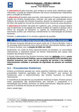 Prof. Ricardo Torques www.estrategiaconcursos.com.br 28 de 85
DIREITOS HUMANOS PM-BA E CBM-BA
Teoria e questões
Aula 00 Prof. Ricardo Torques
A alternativa B está incorreta, pois embora as outras duas referências sejam
relevantes, a queda do Império Romano não trouxe consequências importantes
para a evolução da disciplina.
A alternativa D também está incorreta, internamente a CF possui relevância em
relação aos direitos fundamentais, contudo, não pode ser considerada marco
histórico da evolução dos Direitos Humanos. Quanto ao totalitarismo e a queda
de Hitler não podemos vinculá-los diretamente como marcos da nossa disciplina.
A alternativa E também não pode ser o gabarito, pois, embora a Igreja Católica
seja fundamental na divulgação dos valores cristãos de respeito à pessoa, não é
marco da evolução da disciplina. E, quanto ao constitucionalismo, é um
movimento jurídico que influenciou indiretamente na internalização de Direitos
Humanos.
Portanto, a alternativa C é a correta e gabarito da questão.
4 - Proteção Internacional dos Direitos Humanos
Os Direitos Humanos difundiram-se pouco antes da 1ª Guerra Mundial, vindo a
se consolidar definitivamente como ramo do Direito Internacional Público, após a
2ª Guerra Mundial, com a criação da ONU em 1945.
Atualmente, em razão do forte desenvolvimento da disciplina na comunidade
internacional, é impossível pensar em Direito Internacional sem passar pela
temática dos Direitos Humanos.
O Direito Internacional dos Direitos Humanos pode ser definido como a parte
do Direito Internacional Público, que se responsabiliza pela temática dos
direitos humanos, por meio de um conjunto de normas e de medidas
internacionais voltadas à proteção da dignidade da pessoa em sentido
amplo.
4.1 - Precedentes Históricos
Embora já tenhamos passado por vários aspectos históricos, vamos tratar dos
precedentes históricos apontados por Flávia Piovesan15, que servem de
fundamento para o desenvolvimento dos Direitos Humanos no âmbito
internacional.
A importância de estudarmos os precedentes históricos é dupla. Primeiro porque
esses precedentes são acontecimentos que marcam o surgimento e a
consolidação dos Direitos Humanos na órbita internacional. Segundo porque o
assunto é constante em provas de concurso público.
Assim, desde logo:
15
PIOVESAN, Flávia. Direitos Humanos e Direito Constitucional Internacional. 13ª edição,
rev., atual., São Paulo: Editora Saraiva, 2012, p. 175/185.
00000000000
00000000000 - DEMO
 
