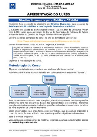 Prof. Ricardo Torques www.estrategiaconcursos.com.br 2 de 85
DIREITOS HUMANOS PM-BA E CBM-BA
Teoria e questões
Aula 00 Prof. Ricardo Torques
Direitos Humanos para PM-BA e CBM-BA
Iniciamos hoje o estudo da disciplina de Direitos Humanos, para o cargo de
Soldado da Polícia Militar e do Corpo de Bombeiros da Bahia.
O Governo do Estado da Bahia publicou hoje (10), o Edital do Concurso PM BA
com 2.000 vagas para participar do Curso de Formação de Soldado da Polícia
Militar da Bahia do Quadro de Praças Policiais Militares (QPPM).
Confira a análise completa do edital no site do Estratégia Concursos:
https://www.estrategiaconcursos.com.br/blog/concurso-pm-ba/
Vamos basear nosso curso no edital. Vejamos a ementa:
NOÇÕES DE DIREITOS HUMANOS 1. Precedentes históricos: Direito Humanitário, Liga das
Nações e Organização Internacional do Trabalho (OIT). 2. A Declaração Universal dos
Direitos Humanos/1948. 3. Convenção Americana sobre Direitos Humanos/1969 (Pacto de
São José da Costa Rica) (arts. 1º ao 32). 4. Pacto Internacional dos Direitos Econômicos,
Sociais e Culturais (arts. 1º ao 15). Pacto Internacional dos Direitos Civis e Políticos/1966
(arts. 1º ao 27).
Vejamos a metodologia do curso.
Metodologia do Curso
Algumas constatações acerca da prova vindoura são importantes!
Para tornar o nosso estudo mais completo, é muito importante resolver questões
anteriores para nos situarmos diante das possibilidades de cobrança. Traremos
questões de todos os níveis, inclusive questões cobradas em concursos jurídicos
de nível superior de Direitos Humanos.
Essas observações são importantes pois permitirão que possamos organizar o
curso de modo focado, voltado para acertar questões objetivas e discursivas.
Esta é a nossa proposta!
Vistos alguns aspectos gerais da matéria, teçamos algumas considerações acerca
da metodologia de estudo.
FONTES
Doutrina quando
essencial e
majoritária
Assuntos
relevantes no
cenário jurídico
Jurisprudência
relevante dos
Tribunais
Superiores
Legislação e
Documentos
Internacionais
pertinentes ao
assunto.
00000000000
00000000000 - DEMO
 