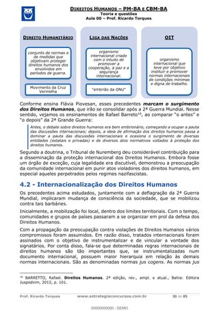 Prof. Ricardo Torques www.estrategiaconcursos.com.br 30 de 85
DIREITOS HUMANOS PM-BA E CBM-BA
Teoria e questões
Aula 00 Prof. Ricardo Torques
Conforme ensina Flávia Piovesan, esses precedentes marcam o surgimento
dos Direitos Humanos, que irão se consolidar após a 2ª Guerra Mundial. Nesse
sentido, vejamos os ensinamentos de Rafael Barreto16
Antes, o debate sobre direitos humanos era bem embrionário, começando a ocupar a pauta
das discussões internacionais; depois, a ideia de afirmação dos direitos humanos passa a
dominar a pauta das discussões internacionais e ocasiona o surgimento de diversas
entidades (estatais e privadas) e de diversos atos normativos voltados à proteção dos
direitos humanos.
Segundo a doutrina, o Tribunal de Nuremberg deu considerável contribuição para
a disseminação da proteção internacional dos Direitos Humanos. Embora fosse
um órgão de exceção, cuja legalidade era discutível, demonstrou a preocupação
da comunidade internacional em punir atos violadores dos direitos humanos, em
especial aqueles perpetrados pelos regimes nazifascistas.
4.2 - Internacionalização dos Direitos Humanos
Os precedentes acima estudados, juntamente com a deflagração da 2ª Guerra
Mundial, implicaram mudança de consciência da sociedade, que se mobilizou
contra tais barbáries.
Inicialmente, a mobilização foi local, dentro dos limites territoriais. Com o tempo,
comunidades e grupos de países passaram a se organizar em prol da defesa dos
Direitos Humanos.
Com a propagação da preocupação contra violações de Direitos Humanos vários
compromissos foram assumidos. Em razão disso, tratados internacionais foram
assinados com o objetivo de instrumentalizar e de vincular a vontade dos
signatários. Por conta disso, fala-se que determinadas regras internacionais de
direitos humanos são tão importantes que, se instrumentalizadas num
documento internacional, possuem maior hierarquia em relação às demais
normas internacionais. São as denominadas normas jus cogens. As normas jus
16
BARRETTO, Rafael. Direitos Humanos. 2ª edição, rev., ampl. e atual., Bahia: Editora
Juspodvim, 2012, p. 101.
DIREITO HUMANITÁRIO
conjunto de normas e
de medidas que
objetivam proteger
direitos humanos dos
envolvidos em
períodos de guerra.
Movimento da Cruz
Vermelha
LIGA DAS NAÇÕES
organismo
internacional criado
com o intuito de
promover a
cooperação, a paz e a
segurança
internacional.
"embrião da ONU"
OIT
organismo
internacional que
teve por objetivo
instituir e promover
normas internacionais
de condições mínimas
e digna de trabalho.
00000000000
00000000000 - DEMO
 