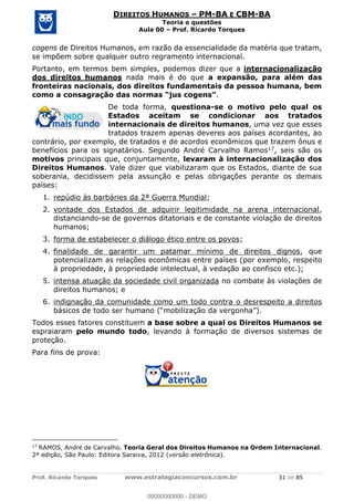 Prof. Ricardo Torques www.estrategiaconcursos.com.br 31 de 85
DIREITOS HUMANOS PM-BA E CBM-BA
Teoria e questões
Aula 00 Prof. Ricardo Torques
cogens de Direitos Humanos, em razão da essencialidade da matéria que tratam,
se impõem sobre qualquer outro regramento internacional.
Portanto, em termos bem simples, podemos dizer que a internacionalização
dos direitos humanos nada mais é do que a expansão, para além das
fronteiras nacionais, dos direitos fundamentais da pessoa humana, bem
.
De toda forma, questiona-se o motivo pelo qual os
Estados aceitam se condicionar aos tratados
internacionais de direitos humanos, uma vez que esses
tratados trazem apenas deveres aos países acordantes, ao
contrário, por exemplo, de tratados e de acordos econômicos que trazem ônus e
benefícios para os signatários. Segundo André Carvalho Ramos17, seis são os
motivos principais que, conjuntamente, levaram à internacionalização dos
Direitos Humanos. Vale dizer que viabilizaram que os Estados, diante de sua
soberania, decidissem pela assunção e pelas obrigações perante os demais
países:
1. repúdio às barbáries da 2ª Guerra Mundial;
2. vontade dos Estados de adquirir legitimidade na arena internacional,
distanciando-se de governos ditatoriais e de constante violação de direitos
humanos;
3. forma de estabelecer o diálogo ético entre os povos;
4. finalidade de garantir um patamar mínimo de direitos dignos, que
potencializam as relações econômicas entre países (por exemplo, respeito
à propriedade, à propriedade intelectual, à vedação ao confisco etc.);
5. intensa atuação da sociedade civil organizada no combate às violações de
direitos humanos; e
6. indignação da comunidade como um todo contra o desrespeito a direitos
básicos de todo ser humano
Todos esses fatores constituem a base sobre a qual os Direitos Humanos se
espraiaram pelo mundo todo, levando à formação de diversos sistemas de
proteção.
Para fins de prova:
17
RAMOS, André de Carvalho. Teoria Geral dos Direitos Humanos na Ordem Internacional.
2ª edição, São Paulo: Editora Saraiva, 2012 (versão eletrônica).
00000000000
00000000000 - DEMO
 