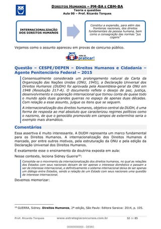 Prof. Ricardo Torques www.estrategiaconcursos.com.br 32 de 85
DIREITOS HUMANOS PM-BA E CBM-BA
Teoria e questões
Aula 00 Prof. Ricardo Torques
Vejamos como o assunto apareceu em provas de concurso público.
Questão CESPE/DEPEN Direitos Humanos e Cidadania
Agente Penitenciário Federal 2015
Consensualmente considerada um prolongamento natural da Carta da
Organização das Nações Unidas (ONU, 1945), a Declaração Universal dos
Direitos Humanos (DUDH) foi aprovada pela Assembleia-geral da ONU em
1948 (Resolução 217-A). O documento reflete o desejo de paz, justiça,
desenvolvimento e cooperação internacional que tomou conta de quase todo
o mundo após duas grandes guerras no espaço de apenas duas décadas.
Com relação a esse assunto, julgue os itens que se seguem.
A internacionalização dos direitos humanos, objetivo central da DUDH, é uma
forma de resposta ao mal absoluto que caracterizou regimes políticos como
o nazismo, de que o genocídio promovido em campos de extermínio seria o
exemplo mais dramático.
Comentários
Essa assertiva é muito interessante. A DUDH representa um marco fundamental
para os Direitos Humanos. A internacionalização dos Direitos Humanos é
marcada, por entre outros motivos, pela estruturação da ONU e pela edição da
Declaração Universal dos Direitos Humanos.
É exatamente esse o ensinamento da doutrina exposta em aula:
Nesse contexto, leciona Sidney Guerra18:
Consolida-se o movimento da internacionalização dos direitos humanos, no qual as relações
dos Estados com seus nacionais deixam de ter apenas o interesse doméstico e passam a
ser de interesse internacional, e definitivamente o sistema internacional deixa de ser apenas
um diálogo entre Estados, sendo a relação de um Estado com seus nacionais uma questão
de interesse internacional.
Devemos memorizar:
18
GUERRA, Sidney. Direitos Humanos, 2ª edição, São Paulo: Editora Saraiva: 2014, p. 105.
INTERNACIONALIZAÇÃO
DOS DIREITOS HUMANOS
Constitui a expansão, para além das
fronteiras nacionais, dos direitos
fundamentais da pessoa humana, bem
00000000000
00000000000 - DEMO
 
