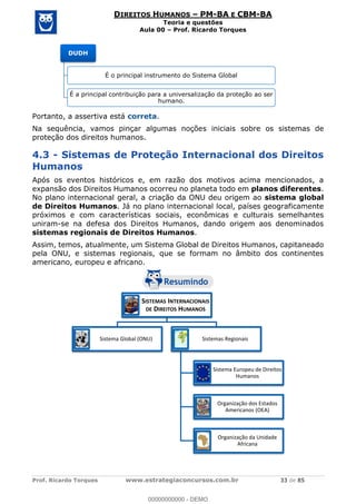 Prof. Ricardo Torques www.estrategiaconcursos.com.br 33 de 85
DIREITOS HUMANOS PM-BA E CBM-BA
Teoria e questões
Aula 00 Prof. Ricardo Torques
Portanto, a assertiva está correta.
Na sequência, vamos pinçar algumas noções iniciais sobre os sistemas de
proteção dos direitos humanos.
4.3 - Sistemas de Proteção Internacional dos Direitos
Humanos
Após os eventos históricos e, em razão dos motivos acima mencionados, a
expansão dos Direitos Humanos ocorreu no planeta todo em planos diferentes.
No plano internacional geral, a criação da ONU deu origem ao sistema global
de Direitos Humanos. Já no plano internacional local, países geograficamente
próximos e com características sociais, econômicas e culturais semelhantes
uniram-se na defesa dos Direitos Humanos, dando origem aos denominados
sistemas regionais de Direitos Humanos.
Assim, temos, atualmente, um Sistema Global de Direitos Humanos, capitaneado
pela ONU, e sistemas regionais, que se formam no âmbito dos continentes
americano, europeu e africano.
DUDH
É o principal instrumento do Sistema Global
É a principal contribuição para a universalização da proteção ao ser
humano.
SISTEMAS INTERNACIONAIS
DE DIREITOS HUMANOS
Sistema Global (ONU) Sistemas Regionais
Sistema Europeu de Direitos
Humanos
Organização dos Estados
Americanos (OEA)
Organização da Unidade
Africana
00000000000
00000000000 - DEMO
 