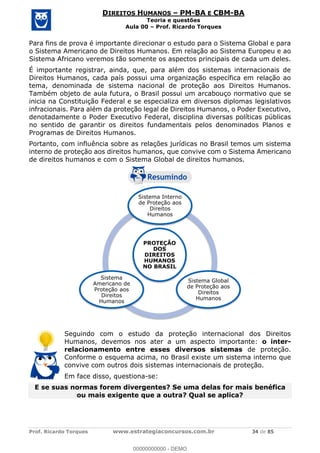 Prof. Ricardo Torques www.estrategiaconcursos.com.br 34 de 85
DIREITOS HUMANOS PM-BA E CBM-BA
Teoria e questões
Aula 00 Prof. Ricardo Torques
Para fins de prova é importante direcionar o estudo para o Sistema Global e para
o Sistema Americano de Direitos Humanos. Em relação ao Sistema Europeu e ao
Sistema Africano veremos tão somente os aspectos principais de cada um deles.
É importante registrar, ainda, que, para além dos sistemas internacionais de
Direitos Humanos, cada país possui uma organização específica em relação ao
tema, denominada de sistema nacional de proteção aos Direitos Humanos.
Também objeto de aula futura, o Brasil possui um arcabouço normativo que se
inicia na Constituição Federal e se especializa em diversos diplomas legislativos
infracionais. Para além da proteção legal de Direitos Humanos, o Poder Executivo,
denotadamente o Poder Executivo Federal, disciplina diversas políticas públicas
no sentido de garantir os direitos fundamentais pelos denominados Planos e
Programas de Direitos Humanos.
Portanto, com influência sobre as relações jurídicas no Brasil temos um sistema
interno de proteção aos direitos humanos, que convive com o Sistema Americano
de direitos humanos e com o Sistema Global de direitos humanos.
Seguindo com o estudo da proteção internacional dos Direitos
Humanos, devemos nos ater a um aspecto importante: o inter-
relacionamento entre esses diversos sistemas de proteção.
Conforme o esquema acima, no Brasil existe um sistema interno que
convive com outros dois sistemas internacionais de proteção.
Em face disso, questiona-se:
E se suas normas forem divergentes? Se uma delas for mais benéfica
ou mais exigente que a outra? Qual se aplica?
PROTEÇÃO
DOS
DIREITOS
HUMANOS
NO BRASIL
Sistema Interno
de Proteção aos
Direitos
Humanos
Sistema Global
de Proteção aos
Direitos
Humanos
Sistema
Americano de
Proteção aos
Direitos
Humanos
00000000000
00000000000 - DEMO
 