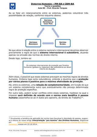 Prof. Ricardo Torques www.estrategiaconcursos.com.br 35 de 85
DIREITOS HUMANOS PM-BA E CBM-BA
Teoria e questões
Aula 00 Prof. Ricardo Torques
Ao se falar em relacionamento entre os sistemas, podemos vislumbrar três
possibilidades de relação, conforme esquema abaixo.
No que atine à relação entre o sistema nacional e internacional devemos observar
previamente a regra de que o sistema internacional é subsidiário, atuando
apenas na omissão das normas de direito interno.
Desde logo, lembre-se:
Além disso, é possível que esses sistemas prevejam as mesmas regras de direitos
humanos. Embora haja certa redundância, entende a doutrina que a proteção
por vários planos é positiva para a máxima efetividade da proteção.
Há, entre os sistemas, uma relação de complementaridade, em função de que
um sistema complementa outro que eventualmente não preveja determinada
regra de proteção específica.
Por outro lado, podem surgir conflitos entre esses sistemas, hipótese na qual o
impasse será definido de acordo com a norma mais benéfica à pessoa
humana (assemelha-se ao in dubio pro operario, do Direito do Trabalho)19.
19
Envolvendo a temática de aplicação da norma mais favorável à dignidade da pessoa, sugere-
se a leitura do nosso artigo , disponível
em https://www.estrategiaconcursos.com.br/blog/interpretacao-pro-homine-dos-direitos-
humanos/, acesso em 22.10.2014.
SISTEMAS
INTERNOS DE
CADA PAÍS
SISTEMA
GLOBAL
SISTEMAS
REGIONAIS
Os sistemas internacionais de proteção aos Direitos
Humanos (globais ou regionais) são subsidiários ao dever
interno de atuação.
00000000000
00000000000 - DEMO
 