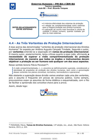 Prof. Ricardo Torques www.estrategiaconcursos.com.br 36 de 85
DIREITOS HUMANOS PM-BA E CBM-BA
Teoria e questões
Aula 00 Prof. Ricardo Torques
4.4 - As Três Vertentes de Proteção Internacional
ado Trindade. Segundo o autor,
por vertentes entende-se a separação em ramos de proteção internacional.
O mesmo autor, posteriormente, teceu críticas quanto a essa cisão, afirmando a
necessidade de superar a visão compartimentalizada da proteção
internacional, de maneira que todos os órgãos e instrumentos devem
objetivar a proteção ao ser humano sob qualquer um dos seus aspectos.
Nesse sentido leciona Flávia Piovesan20:
A visão compartimentalizada, (...), encontra-se definitivamente superada, considerando a
identidade de propósitos de proteção dos direitos humanos, bem como a aproximação
dessas vertentes nos planos conceitual, normativo, hermenêutico e operacional.
Não obstante a superação dessa divisão vamos analisar cada uma das vertentes,
pois o assunto é frequente em provas de concurso público. Como sempre,
procuraremos expor os assuntos de forma didática e esquematizada, com o fito
de facilitar a apreensão dos conceitos-chave para a prova.
Assim, desde logo:
20
PIOVESAN, Flávia. Temas de Direitos Humanos, 13ª edição, rev., atual., São Paulo: Editora
Saraiva, 2013, p. 224.
A máxima efetividade dos sistemas de proteção.
A relação de complementaridade entre sistemas
para a integral proteção aos direitos humanos.
A aplicação da norma mais favorável à vítima de
violação a direito humano, quando tutelado por
dois ou mais sistemas.
INTER-RELACIONAMENTO
ENTRE SISTEMAS
00000000000
00000000000 - DEMO
 