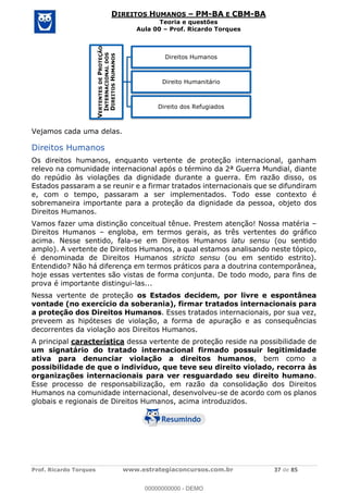 Prof. Ricardo Torques www.estrategiaconcursos.com.br 37 de 85
DIREITOS HUMANOS PM-BA E CBM-BA
Teoria e questões
Aula 00 Prof. Ricardo Torques
Vejamos cada uma delas.
Direitos Humanos
Os direitos humanos, enquanto vertente de proteção internacional, ganham
relevo na comunidade internacional após o término da 2ª Guerra Mundial, diante
do repúdio às violações da dignidade durante a guerra. Em razão disso, os
Estados passaram a se reunir e a firmar tratados internacionais que se difundiram
e, com o tempo, passaram a ser implementados. Todo esse contexto é
sobremaneira importante para a proteção da dignidade da pessoa, objeto dos
Direitos Humanos.
Vamos fazer uma distinção conceitual tênue. Prestem atenção! Nossa matéria
Direitos Humanos engloba, em termos gerais, as três vertentes do gráfico
acima. Nesse sentido, fala-se em Direitos Humanos latu sensu (ou sentido
amplo). A vertente de Direitos Humanos, a qual estamos analisando neste tópico,
é denominada de Direitos Humanos stricto sensu (ou em sentido estrito).
Entendido? Não há diferença em termos práticos para a doutrina contemporânea,
hoje essas vertentes são vistas de forma conjunta. De todo modo, para fins de
prova é importante distingui-las...
Nessa vertente de proteção os Estados decidem, por livre e espontânea
vontade (no exercício da soberania), firmar tratados internacionais para
a proteção dos Direitos Humanos. Esses tratados internacionais, por sua vez,
preveem as hipóteses de violação, a forma de apuração e as consequências
decorrentes da violação aos Direitos Humanos.
A principal característica dessa vertente de proteção reside na possibilidade de
um signatário do tratado internacional firmado possuir legitimidade
ativa para denunciar violação a direitos humanos, bem como a
possibilidade de que o indivíduo, que teve seu direito violado, recorra às
organizações internacionais para ver resguardado seu direito humano.
Esse processo de responsabilização, em razão da consolidação dos Direitos
Humanos na comunidade internacional, desenvolveu-se de acordo com os planos
globais e regionais de Direitos Humanos, acima introduzidos.
VERTENTESDEPROTEÇÃO
INTERNACIONALDOS
DIREITOSHUMANOS
Direitos Humanos
Direito Humanitário
Direito dos Refugiados
00000000000
00000000000 - DEMO
 