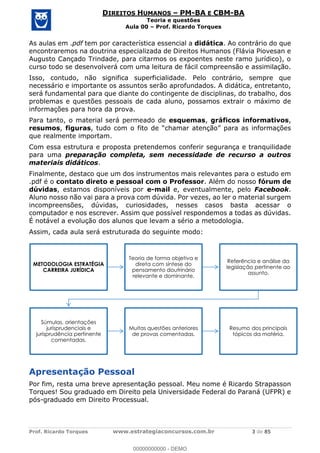 Prof. Ricardo Torques www.estrategiaconcursos.com.br 3 de 85
DIREITOS HUMANOS PM-BA E CBM-BA
Teoria e questões
Aula 00 Prof. Ricardo Torques
As aulas em .pdf tem por característica essencial a didática. Ao contrário do que
encontraremos na doutrina especializada de Direitos Humanos (Flávia Piovesan e
Augusto Cançado Trindade, para citarmos os expoentes neste ramo jurídico), o
curso todo se desenvolverá com uma leitura de fácil compreensão e assimilação.
Isso, contudo, não significa superficialidade. Pelo contrário, sempre que
necessário e importante os assuntos serão aprofundados. A didática, entretanto,
será fundamental para que diante do contingente de disciplinas, do trabalho, dos
problemas e questões pessoais de cada aluno, possamos extrair o máximo de
informações para hora da prova.
Para tanto, o material será permeado de esquemas, gráficos informativos,
resumos, figuras,
que realmente importam.
Com essa estrutura e proposta pretendemos conferir segurança e tranquilidade
para uma preparação completa, sem necessidade de recurso a outros
materiais didáticos.
Finalmente, destaco que um dos instrumentos mais relevantes para o estudo em
.pdf é o contato direto e pessoal com o Professor. Além do nosso fórum de
dúvidas, estamos disponíveis por e-mail e, eventualmente, pelo Facebook.
Aluno nosso não vai para a prova com dúvida. Por vezes, ao ler o material surgem
incompreensões, dúvidas, curiosidades, nesses casos basta acessar o
computador e nos escrever. Assim que possível respondemos a todas as dúvidas.
É notável a evolução dos alunos que levam a sério a metodologia.
Assim, cada aula será estruturada do seguinte modo:
Apresentação Pessoal
Por fim, resta uma breve apresentação pessoal. Meu nome é Ricardo Strapasson
Torques! Sou graduado em Direito pela Universidade Federal do Paraná (UFPR) e
pós-graduado em Direito Processual.
METODOLOGIA ESTRATÉGIA
CARREIRA JURÍDICA
Teoria de forma objetiva e
direta com síntese do
pensamento doutrinário
relevante e dominante.
Referência e análise da
legislação pertinente ao
assunto.
Súmulas, orientações
jurisprudenciais e
jurisprudência pertinente
comentadas.
Muitas questões anteriores
de provas comentadas.
Resumo dos principais
tópicos da matéria.
00000000000
00000000000 - DEMO
 