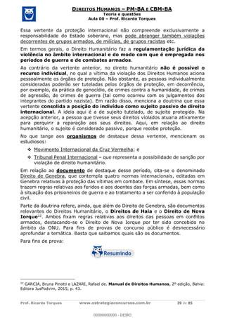 Prof. Ricardo Torques www.estrategiaconcursos.com.br 39 de 85
DIREITOS HUMANOS PM-BA E CBM-BA
Teoria e questões
Aula 00 Prof. Ricardo Torques
Essa vertente da proteção internacional não compreende exclusivamente a
responsabilidade do Estado soberano, mas pode abranger também violações
decorrentes de grupos armados, de milícias, de grupos racistas etc.
Em termos gerais, o Direito Humanitário faz a regulamentação jurídica da
violência no âmbito internacional e do modo com que é empregada nos
períodos de guerra e de combates armados.
Ao contrário da vertente anterior, no direito humanitário não é possível o
recurso individual, no qual a vítima da violação dos Direitos Humanos aciona
pessoalmente os órgãos de proteção. Não obstante, as pessoas individualmente
consideradas poderão ser tuteladas pelos órgãos de proteção, em decorrência,
por exemplo, da prática de genocídio, de crimes contra a humanidade, de crimes
de agressão, de crimes de guerra (tal como ocorreu com os julgamentos dos
integrantes do partido nazista). Em razão disso, menciona a doutrina que essa
vertente consolida a posição do indivíduo como sujeito passivo de direito
internacional. A ideia aqui é a de sujeito tutelado, de sujeito protegido. Na
acepção anterior, a pessoa que tivesse seus direitos violados atuaria ativamente
para perquirir a reparação aos seus direitos. Aqui, em relação ao direito
humanitário, o sujeito é considerado passivo, porque recebe proteção.
No que tange aos organismos de destaque dessa vertente, mencionam os
estudiosos:
Movimento Internacional da Cruz Vermelha; e
Tribunal Penal Internacional que representa a possibilidade de sanção por
violação de direito humanitário.
Em relação ao documento de destaque desse período, cita-se o denominado
Direito de Genebra, que contempla quatro normas internacionais, editadas em
Genebra relativas à proteção das vítimas em combate. Em síntese, essas normas
trazem regras relativas aos feridos e aos doentes das forças armadas, bem como
à situação dos prisioneiros de guerra e ao tratamento a ser conferido à população
civil.
Parte da doutrina refere, ainda, que além do Direito de Genebra, são documentos
relevantes do Direitos Humanitário, o Direitos de Haia e o Direito de Nova
Iorque22. Ambos fixam regras relativas aos direitos das pessoas em conflitos
armados, destacando-se o Direito de Nova Iorque por ter sido concebido no
âmbito da ONU. Para fins de provas de concurso público é desnecessário
aprofundar a temática. Basta que saibamos quais são os documentos.
Para fins de prova:
22
GARCIA, Bruna Pinotti e LAZARI, Rafael de. Manual de Direitos Humanos, 2º edição, Bahia:
Editora JusPodvim, 2015, p. 43.
00000000000
00000000000 - DEMO
 