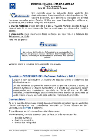 Prof. Ricardo Torques www.estrategiaconcursos.com.br 41 de 85
DIREITOS HUMANOS PM-BA E CBM-BA
Teoria e questões
Aula 00 Prof. Ricardo Torques
Um exemplo atual de aplicação dessa vertente dos
direitos humano é o caso do técnico de informática da CIA,
Edward Snowden, que denunciou violações de direitos
humanos causadas pelos Estados Unidos em suas investigações militares e,
atualmente, encontra-se refugiado em Moscou.
O marco histórico desse período é o pós 2ª Guerra Mundial, quando houve a
necessidade de os vencedores da Guerra repatriarem as vítimas dos conflitos
bélicos.
O documento mais importante dessa vertente, por sua vez, é o Estatuto dos
Refugiados, de 1951.
Para fins de prova:
Vejamos como a temática tem aparecido em provas.
Questão CESPE/DPE-PE - Defensor Público - 2015
Julgue o item subsecutivo, a respeito de aspectos gerais e históricos dos
direitos humanos.
As três vertentes da proteção internacional da pessoa humana, a saber, os
direitos humanos, o direito humanitário e o direito dos refugiados, foram
consagradas nas conferências mundiais da última década de 90. Não
obstante, a implementação dessas vertentes deve atender às demandas de
cada região, mesmo que não haja sistemas regionais de proteção.
Comentários
Ao ler a questão tendemos a marcá-la como incorreta por referir que as vertentes
Contudo, está correta a assertiva.
A questão aqui envolve uma discussão interessante.
Primeiramente, cumpre observar que, de fato, as três vertentes são:
direitos humanos
direito humanitário
direito dos refugiados
Na vertente do Direito dos Refugiados há a preocupação dos
Estados em proteger pessoas vítimas de discriminação (cultural,
racial), de limitações às liberdades de expressão e de opinião
política.
00000000000
00000000000 - DEMO
 