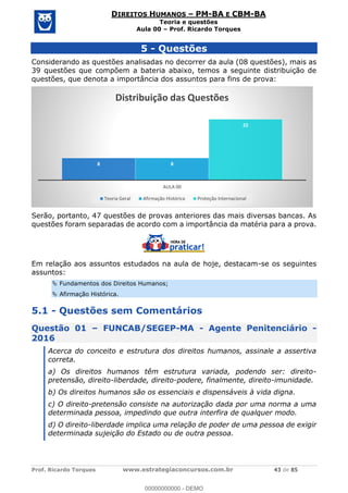 Prof. Ricardo Torques www.estrategiaconcursos.com.br 43 de 85
DIREITOS HUMANOS PM-BA E CBM-BA
Teoria e questões
Aula 00 Prof. Ricardo Torques
5 - Questões
Considerando as questões analisadas no decorrer da aula (08 questões), mais as
39 questões que compõem a bateria abaixo, temos a seguinte distribuição de
questões, que denota a importância dos assuntos para fins de prova:
Serão, portanto, 47 questões de provas anteriores das mais diversas bancas. As
questões foram separadas de acordo com a importância da matéria para a prova.
Em relação aos assuntos estudados na aula de hoje, destacam-se os seguintes
assuntos:
Fundamentos dos Direitos Humanos;
Afirmação Histórica.
5.1 - Questões sem Comentários
Questão 01 FUNCAB/SEGEP-MA - Agente Penitenciário -
2016
Acerca do conceito e estrutura dos direitos humanos, assinale a assertiva
correta.
a) Os direitos humanos têm estrutura variada, podendo ser: direito-
pretensão, direito-liberdade, direito-podere, finalmente, direito-imunidade.
b) Os direitos humanos são os essenciais e dispensáveis à vida digna.
c) O direito-pretensão consiste na autorização dada por uma norma a uma
determinada pessoa, impedindo que outra interfira de qualquer modo.
d) O direito-liberdade implica uma relação de poder de uma pessoa de exigir
determinada sujeição do Estado ou de outra pessoa.
8 8
22
AULA 00
Distribuição das Questões
Teoria Geral Afirmação Histórica Proteção Internacional
00000000000
00000000000 - DEMO
 