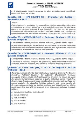 Prof. Ricardo Torques www.estrategiaconcursos.com.br 44 de 85
DIREITOS HUMANOS PM-BA E CBM-BA
Teoria e questões
Aula 00 Prof. Ricardo Torques
e) O direito-poder consiste na busca de algo, gerando a contrapartida de
outrem do dever de prestar.
Questão 02 - MPE-SC/MPE-SC - Promotor de Justiça
Vespertina - 2016
Julgue:
Conceitualmente, os direitos humanos são os direitos protegidos pela ordem
internacional contra as violações e arbitrariedades que um Estado possa
cometer às pessoas sujeitas à sua jurisdição. Por sua vez, os direitos
fundamentais são afetos à proteção interna dos direitos dos cidadãos, os
quais encontram-se positivados nos textos constitucionais contemporâneos.
Questão 03 CESPE/DPE-ME Defensor Público 2011
questão adaptada
Considerando a teoria geral dos direitos humanos, julgue o item a seguir.
O princípio da proibição do retrocesso social é uma cláusula de defesa do
cidadão em face de possíveis arbítrios impostos pelo legislador no sentido de
desconstituir as normas de direitos fundamentais.
Questão 04 - CESPE/DPE-ME Defensor Público 2011
questão adaptada
Considerando a teoria geral dos direitos humanos, julgue o item a seguir.
Consoante a teoria da margem de apreciação, nenhuma norma de direitos
humanos pode ser invocada para limitar o exercício de qualquer direito.
Questão 05 - TRT 23R (MT) - TRT - 23ª Região - Juiz do
Trabalho - 2011
O grande publicista alemão Georg Jellinek, na sua obra "Sistema dos Direitos
Subjetivos Públicos" (Syzstem der subjetktiv öffentlichen), formulou
concepção original, muito citada pela doutrina brasileira no estudo da teoria
dos direitos fundamentais, segundo a qual o individuo, como vinculado a
determinado Estado, encontra sua posição relativamente a este cunhada por
quatro espécies de situações juridicas (status), seja como sujeito de
deveres, seja como titular de direitos. Assinale qual das attemativas abaixo
contém um item que NÃO corresponde a um dos quatro status da teoria de
Jellinek:
a) status passivo (status subjectionis).
b) status negativus.
c) status civitatis.
d) status socialis.
e) status activus.
00000000000
00000000000 - DEMO
 