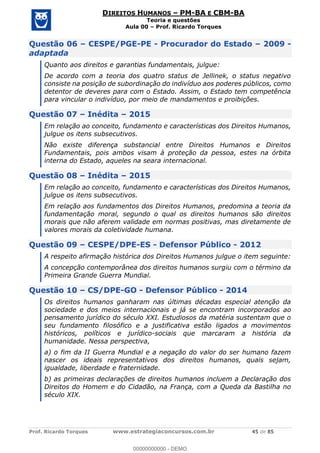 Prof. Ricardo Torques www.estrategiaconcursos.com.br 45 de 85
DIREITOS HUMANOS PM-BA E CBM-BA
Teoria e questões
Aula 00 Prof. Ricardo Torques
Questão 06 CESPE/PGE-PE - Procurador do Estado 2009 -
adaptada
Quanto aos direitos e garantias fundamentais, julgue:
De acordo com a teoria dos quatro status de Jellinek, o status negativo
consiste na posição de subordinação do indivíduo aos poderes públicos, como
detentor de deveres para com o Estado. Assim, o Estado tem competência
para vincular o indivíduo, por meio de mandamentos e proibições.
Questão 07 Inédita 2015
Em relação ao conceito, fundamento e características dos Direitos Humanos,
julgue os itens subsecutivos.
Não existe diferença substancial entre Direitos Humanos e Direitos
Fundamentais, pois ambos visam à proteção da pessoa, estes na órbita
interna do Estado, aqueles na seara internacional.
Questão 08 Inédita 2015
Em relação ao conceito, fundamento e características dos Direitos Humanos,
julgue os itens subsecutivos.
Em relação aos fundamentos dos Direitos Humanos, predomina a teoria da
fundamentação moral, segundo o qual os direitos humanos são direitos
morais que não aferem validade em normas positivas, mas diretamente de
valores morais da coletividade humana.
Questão 09 CESPE/DPE-ES - Defensor Público - 2012
A respeito afirmação histórica dos Direitos Humanos julgue o item seguinte:
A concepção contemporânea dos direitos humanos surgiu com o término da
Primeira Grande Guerra Mundial.
Questão 10 CS/DPE-GO - Defensor Público - 2014
Os direitos humanos ganharam nas últimas décadas especial atenção da
sociedade e dos meios internacionais e já se encontram incorporados ao
pensamento jurídico do século XXI. Estudiosos da matéria sustentam que o
seu fundamento filosófico e a justificativa estão ligados a movimentos
históricos, políticos e jurídico-sociais que marcaram a história da
humanidade. Nessa perspectiva,
a) o fim da II Guerra Mundial e a negação do valor do ser humano fazem
nascer os ideais representativos dos direitos humanos, quais sejam,
igualdade, liberdade e fraternidade.
b) as primeiras declarações de direitos humanos incluem a Declaração dos
Direitos do Homem e do Cidadão, na França, com a Queda da Bastilha no
século XIX.
00000000000
00000000000 - DEMO
 